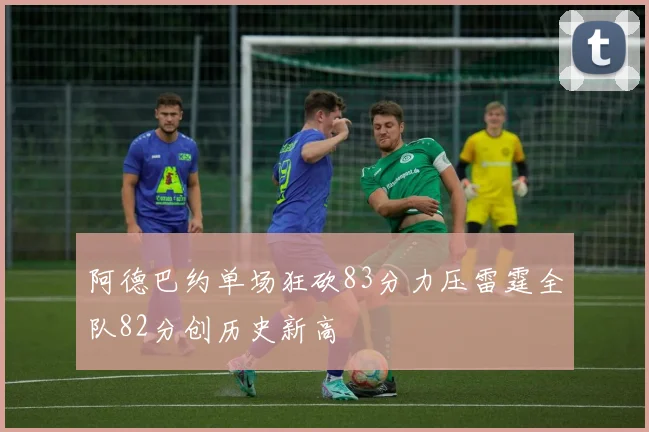 阿德巴约单场狂砍83分力压雷霆全队82分创历史新高