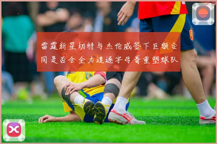 雷霆新星切特与杰伦威签下巨额合同是否会全力追逐字母哥重塑球队实力