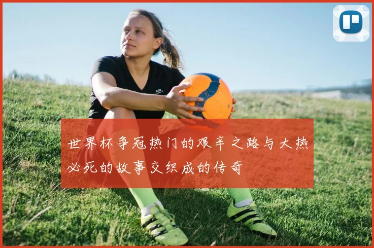 世界杯争冠热门的艰辛之路与大热必死的故事交织成的传奇