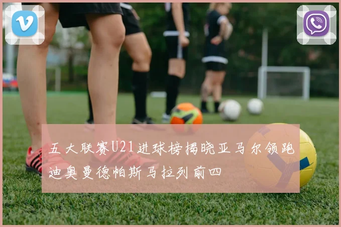 五大联赛U21进球榜揭晓亚马尔领跑迪奥曼德帕斯马拉列前四