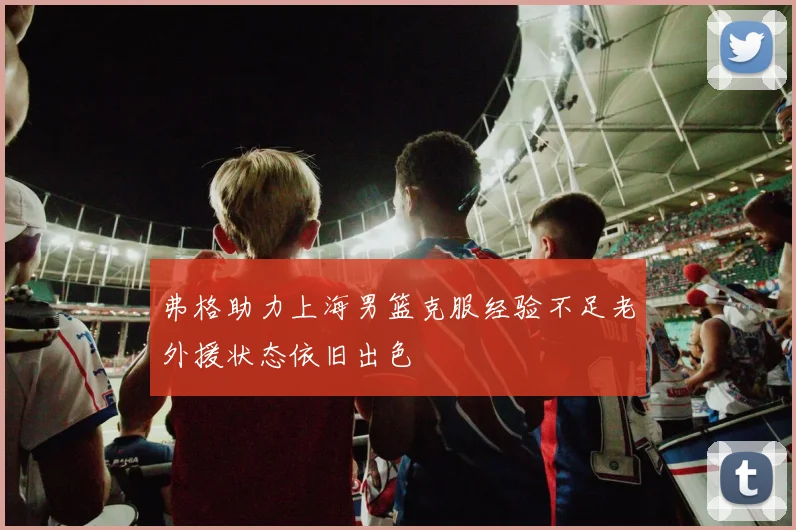 弗格助力上海男篮克服经验不足老外援状态依旧出色