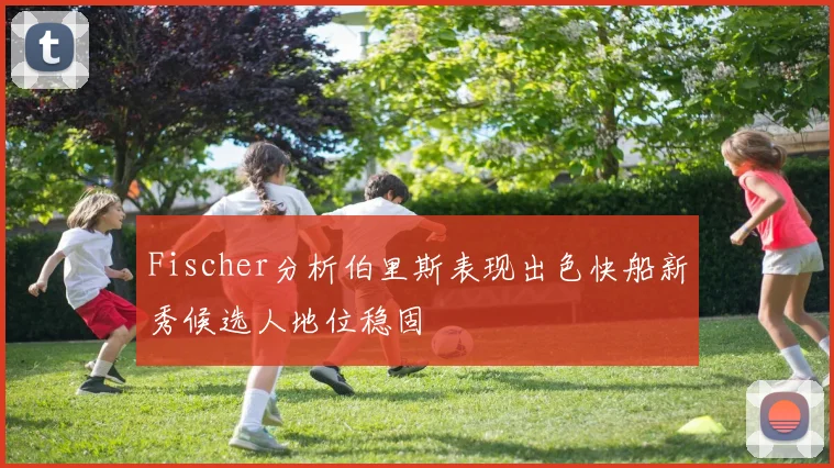 Fischer分析伯里斯表现出色快船新秀候选人地位稳固