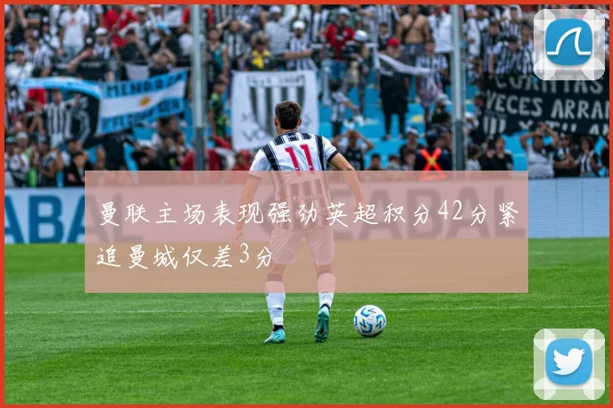 曼联主场表现强劲英超积分42分紧追曼城仅差3分
