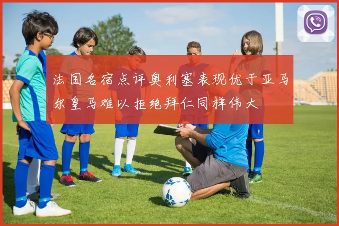 法国名宿点评奥利塞表现优于亚马尔皇马难以拒绝拜仁同样伟大