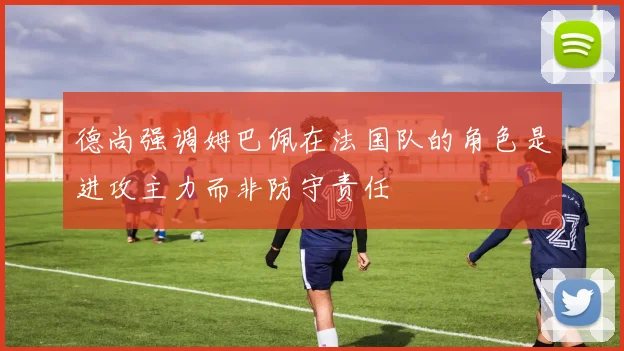德尚强调姆巴佩在法国队的角色是进攻主力而非防守责任