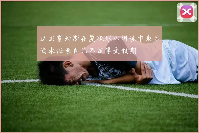 达龙霍姆斯在夏联球队训练中表示尚未证明自己不该享受假期
