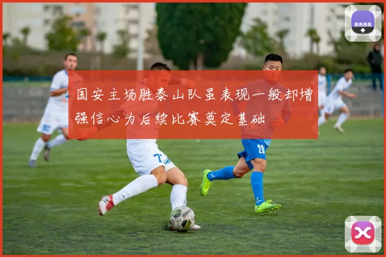 国安主场胜泰山队虽表现一般却增强信心为后续比赛奠定基础
