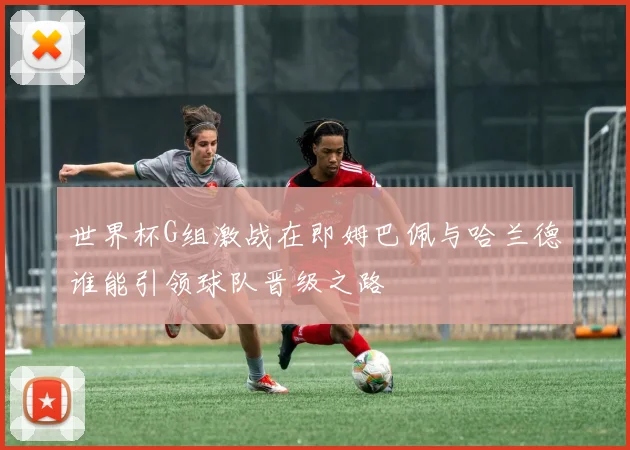 世界杯G组激战在即姆巴佩与哈兰德谁能引领球队晋级之路