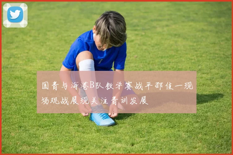 国青与海港B队教学赛战平邵佳一现场观战展现关注青训发展