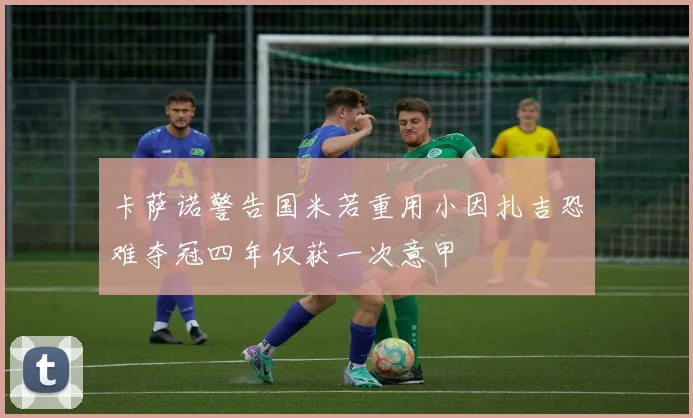 卡萨诺警告国米若重用小因扎吉恐难夺冠四年仅获一次意甲